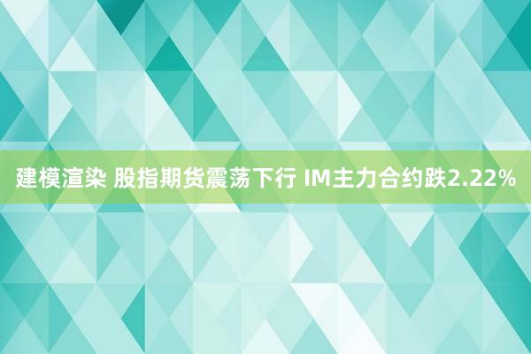 建模渲染 股指期货震荡下行 IM主力合约跌2.22%