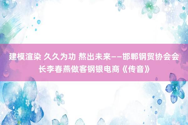 建模渲染 久久为功 熬出未来——邯郸钢贸协会会长李春燕做客钢银电商《传音》