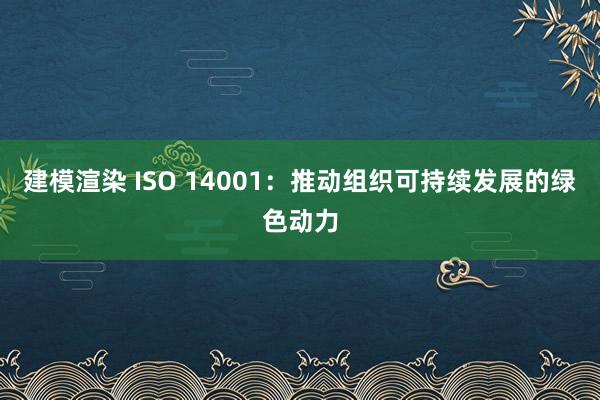 建模渲染 ISO 14001：推动组织可持续发展的绿色动力