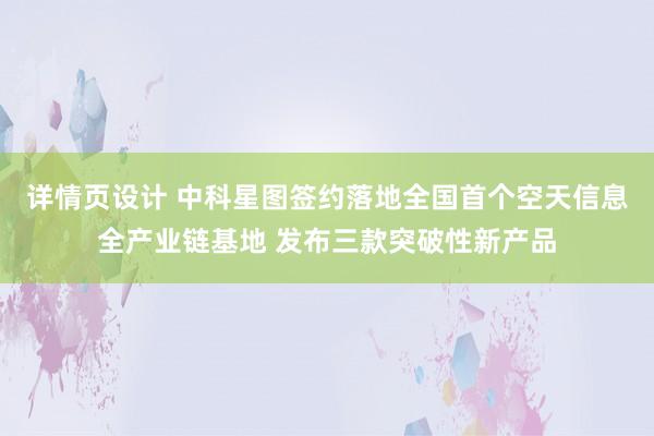 详情页设计 中科星图签约落地全国首个空天信息全产业链基地 发布三款突破性新产品