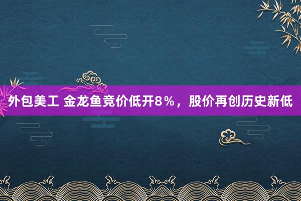 外包美工 金龙鱼竞价低开8％，股价再创历史新低