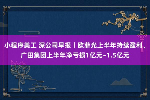 小程序美工 深公司早报丨欧菲光上半年持续盈利、广田集团上半年净亏损1亿元~1.5亿元