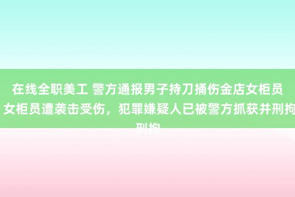 在线全职美工 警方通报男子持刀捅伤金店女柜员 女柜员遭袭击受伤，犯罪嫌疑人已被警方抓获并刑拘