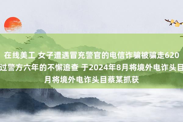 在线美工 女子遭遇冒充警官的电信诈骗被骗走620795元 经过警方六年的不懈追查 于2024年8月将境外电诈头目蔡某抓获