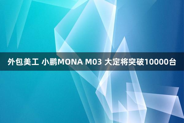 外包美工 小鹏MONA M03 大定将突破10000台