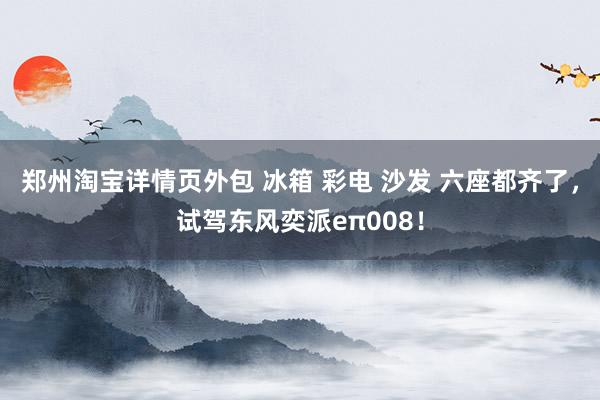 郑州淘宝详情页外包 冰箱 彩电 沙发 六座都齐了，试驾东风奕派eπ008！