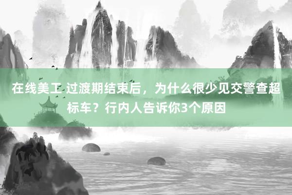 在线美工 过渡期结束后，为什么很少见交警查超标车？行内人告诉你3个原因