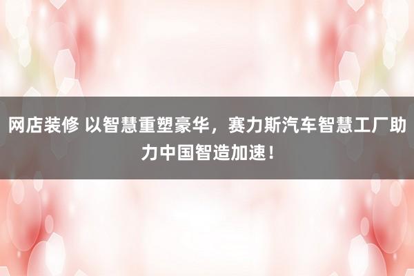 网店装修 以智慧重塑豪华，赛力斯汽车智慧工厂助力中国智造加速！