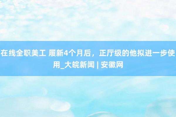 在线全职美工 履新4个月后，正厅级的他拟进一步使用_大皖新闻 | 安徽网