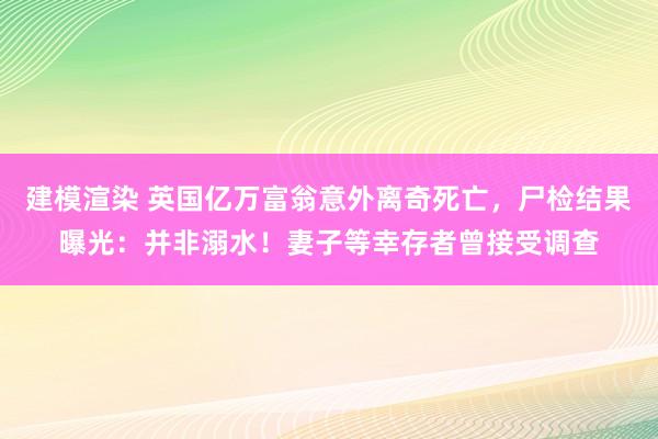 建模渲染 英国亿万富翁意外离奇死亡，尸检结果曝光：并非溺水！妻子等幸存者曾接受调查